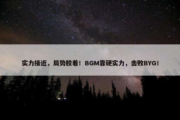 实力接近，局势胶着！BGM靠硬实力，击败BYG！