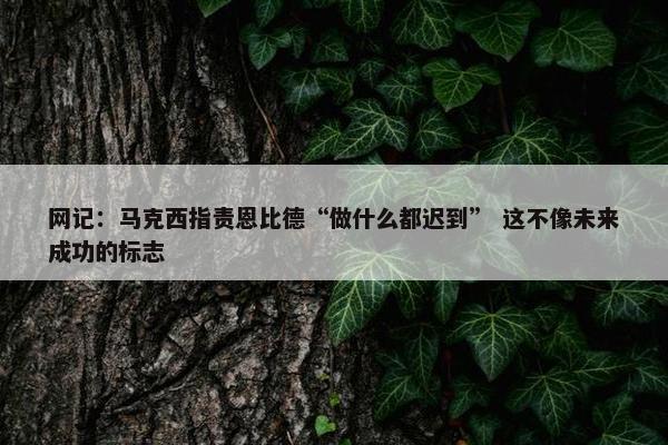 网记：马克西指责恩比德“做什么都迟到” 这不像未来成功的标志