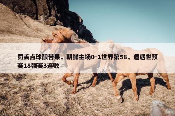 罚丢点球酿苦果，朝鲜主场0-1世界第58，遭遇世预赛18强赛3连败