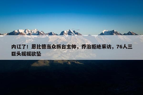 内讧了！恩比德当众拆台主帅，乔治拒绝采访，76人三巨头摇摇欲坠