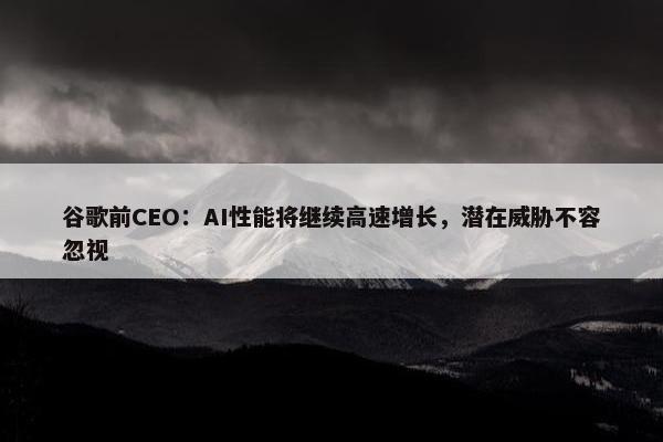 谷歌前CEO：AI性能将继续高速增长，潜在威胁不容忽视