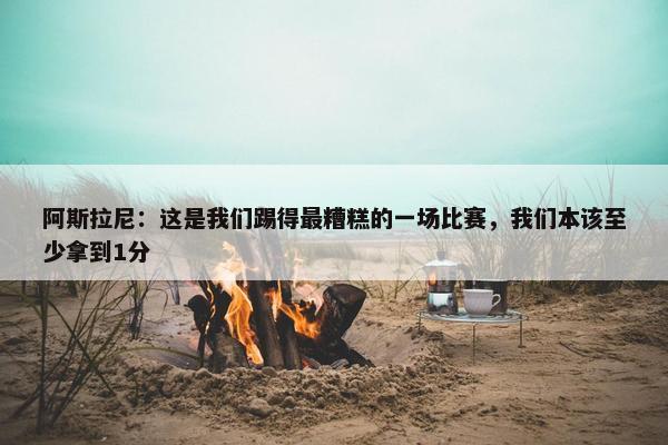 阿斯拉尼：这是我们踢得最糟糕的一场比赛，我们本该至少拿到1分