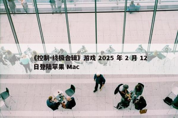 《控制-终极合辑》游戏 2025 年 2 月 12 日登陆苹果 Mac