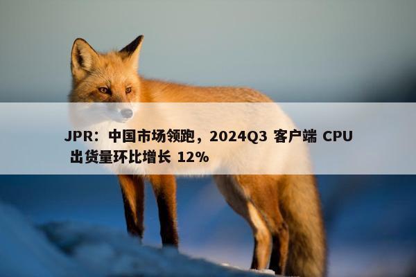 JPR：中国市场领跑，2024Q3 客户端 CPU 出货量环比增长 12%