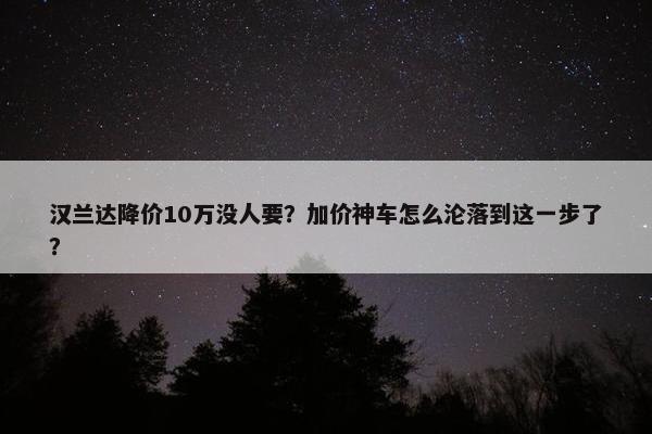 汉兰达降价10万没人要？加价神车怎么沦落到这一步了？