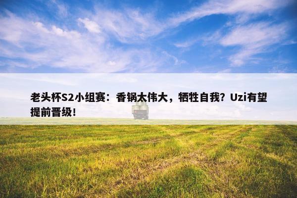 老头杯S2小组赛：香锅太伟大，牺牲自我？Uzi有望提前晋级！