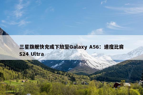 三星旗舰快充或下放至Galaxy A56：速度比肩S24 Ultra