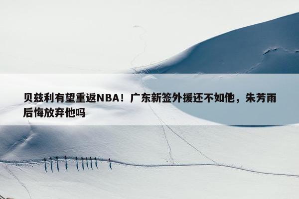 贝兹利有望重返NBA！广东新签外援还不如他，朱芳雨后悔放弃他吗