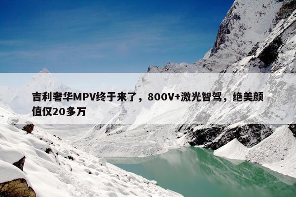 吉利奢华MPV终于来了，800V+激光智驾，绝美颜值仅20多万