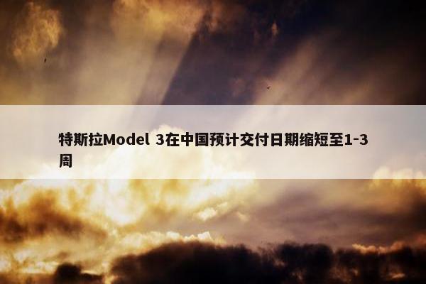 特斯拉Model 3在中国预计交付日期缩短至1-3周