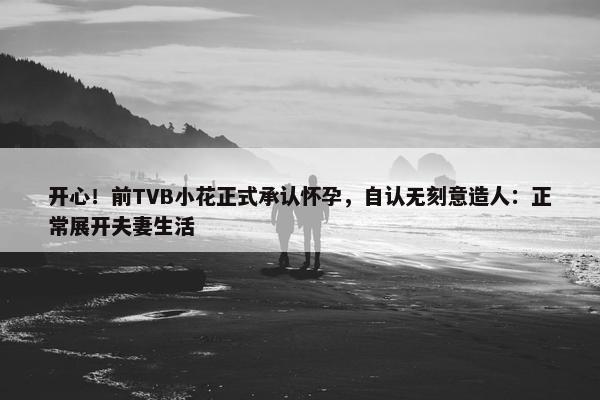 开心！前TVB小花正式承认怀孕，自认无刻意造人：正常展开夫妻生活