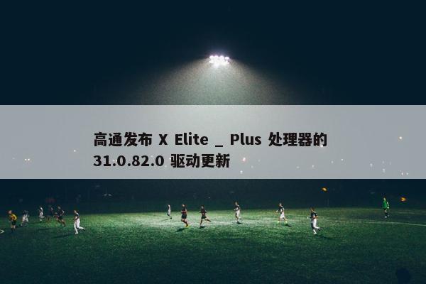 高通发布 X Elite _ Plus 处理器的 31.0.82.0 驱动更新