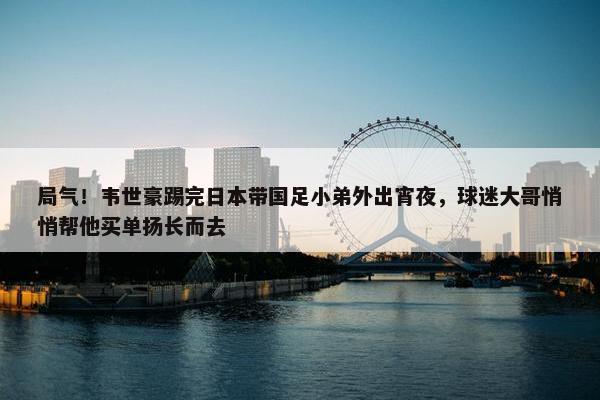 局气！韦世豪踢完日本带国足小弟外出宵夜，球迷大哥悄悄帮他买单扬长而去