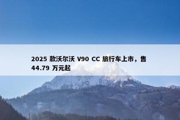 2025 款沃尔沃 V90 CC 旅行车上市，售 44.79 万元起