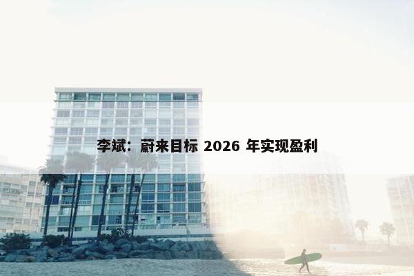 李斌：蔚来目标 2026 年实现盈利