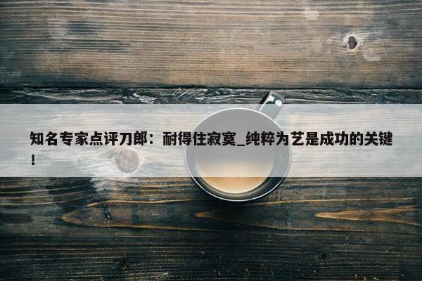 知名专家点评刀郎：耐得住寂寞_纯粹为艺是成功的关键！