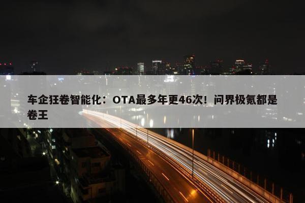 车企狂卷智能化：OTA最多年更46次！问界极氪都是卷王