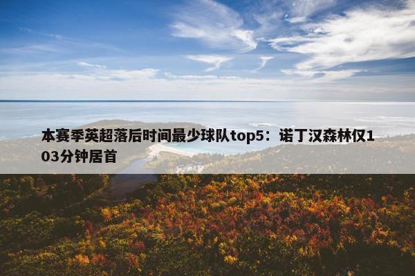 本赛季英超落后时间最少球队top5：诺丁汉森林仅103分钟居首