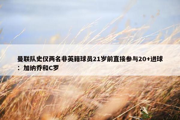 曼联队史仅两名非英籍球员21岁前直接参与20+进球：加纳乔和C罗