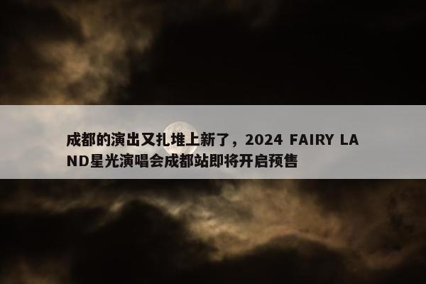 成都的演出又扎堆上新了，2024 FAIRY LAND星光演唱会成都站即将开启预售