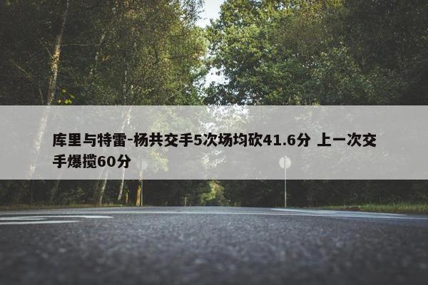 库里与特雷-杨共交手5次场均砍41.6分 上一次交手爆揽60分