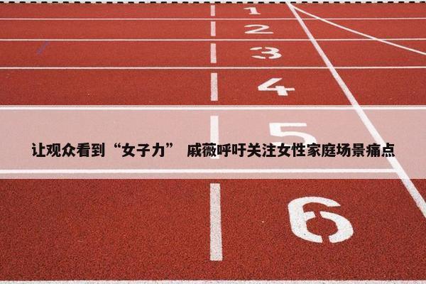 让观众看到“女子力” 戚薇呼吁关注女性家庭场景痛点