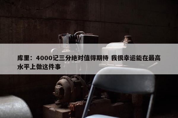 库里：4000记三分绝对值得期待 我很幸运能在最高水平上做这件事