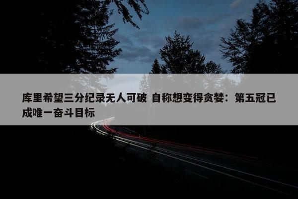 库里希望三分纪录无人可破 自称想变得贪婪：第五冠已成唯一奋斗目标