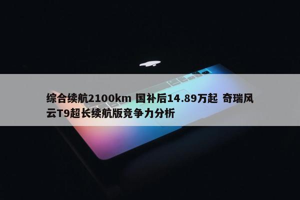 综合续航2100km 国补后14.89万起 奇瑞风云T9超长续航版竞争力分析