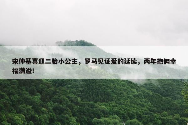 宋仲基喜迎二胎小公主，罗马见证爱的延续，两年抱俩幸福满溢！