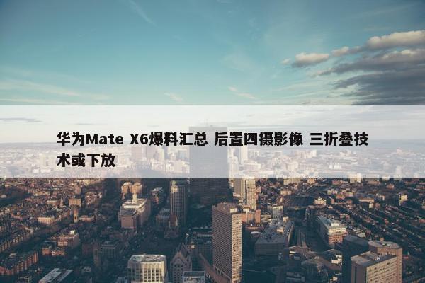 华为Mate X6爆料汇总 后置四摄影像 三折叠技术或下放