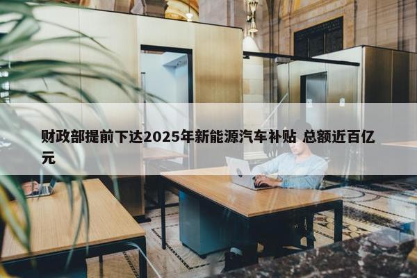 财政部提前下达2025年新能源汽车补贴 总额近百亿元