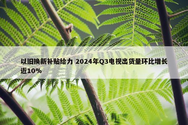 以旧换新补贴给力 2024年Q3电视出货量环比增长近10%