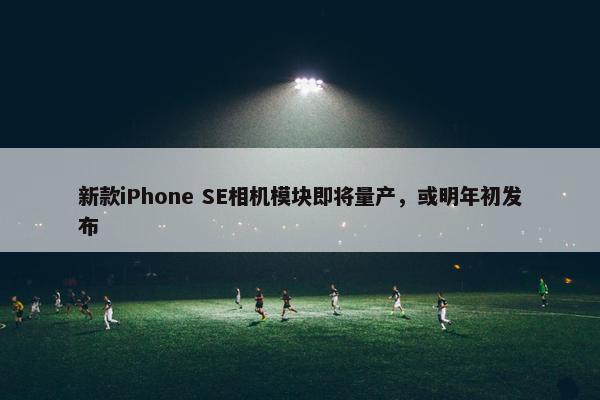 新款iPhone SE相机模块即将量产，或明年初发布