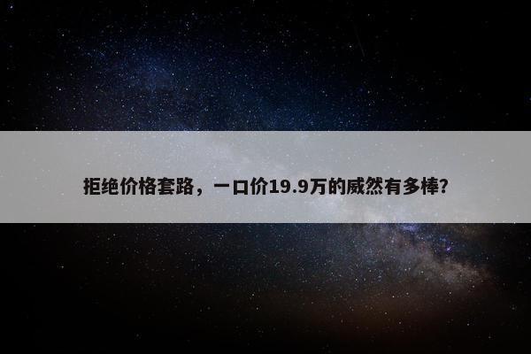 拒绝价格套路，一口价19.9万的威然有多棒？