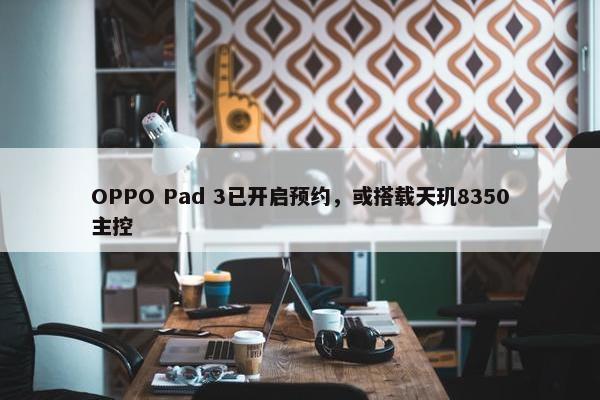 OPPO Pad 3已开启预约，或搭载天玑8350主控