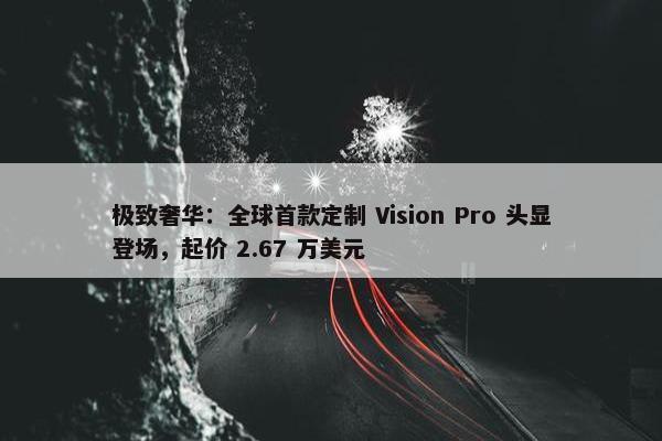 极致奢华：全球首款定制 Vision Pro 头显登场，起价 2.67 万美元