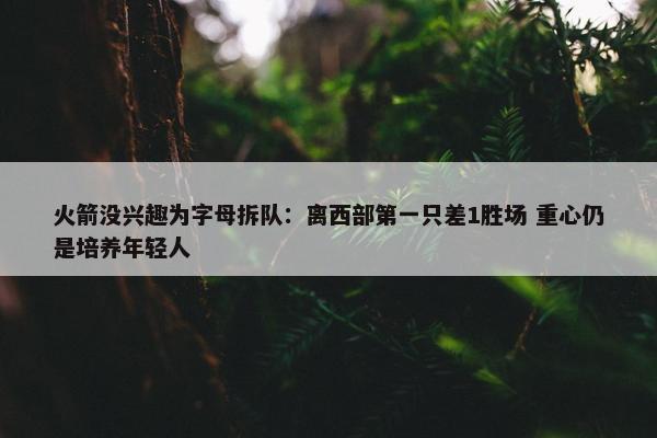 火箭没兴趣为字母拆队：离西部第一只差1胜场 重心仍是培养年轻人