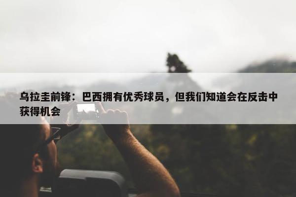 乌拉圭前锋：巴西拥有优秀球员，但我们知道会在反击中获得机会