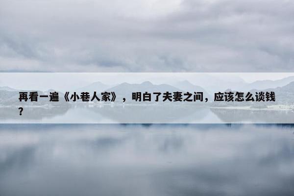 再看一遍《小巷人家》，明白了夫妻之间，应该怎么谈钱？