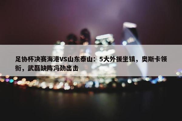 足协杯决赛海港VS山东泰山：5大外援坐镇，奥斯卡领衔，武磊缺阵冯劲出击