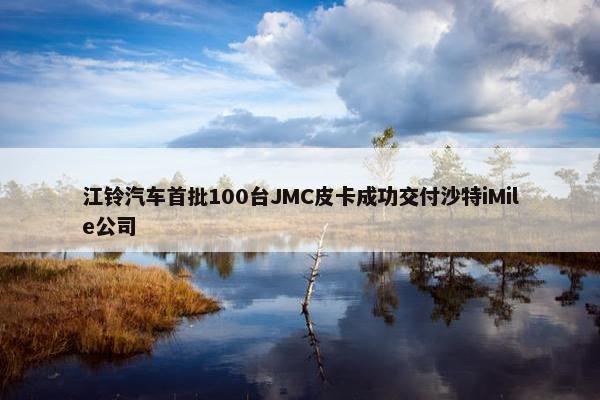 江铃汽车首批100台JMC皮卡成功交付沙特iMile公司