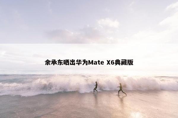 余承东晒出华为Mate X6典藏版