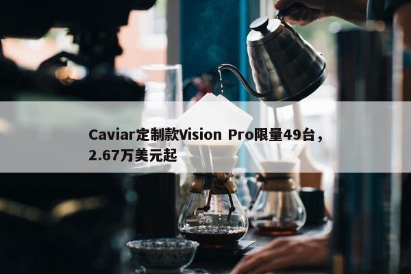 Caviar定制款Vision Pro限量49台，2.67万美元起