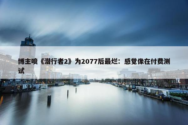 博主喷《潜行者2》为2077后最烂：感觉像在付费测试