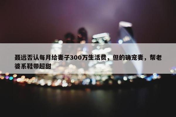 聂远否认每月给妻子300万生活费，但的确宠妻，帮老婆系鞋带超甜