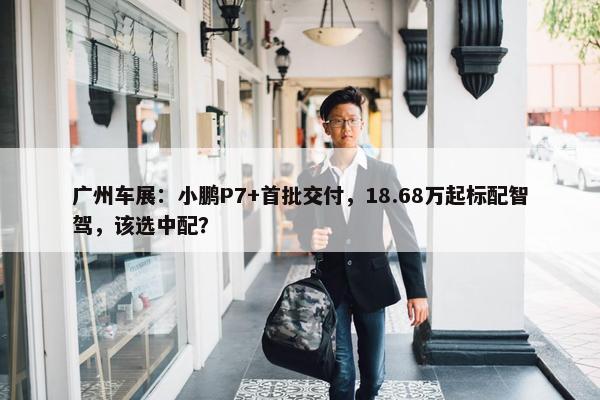 广州车展：小鹏P7+首批交付，18.68万起标配智驾，该选中配？