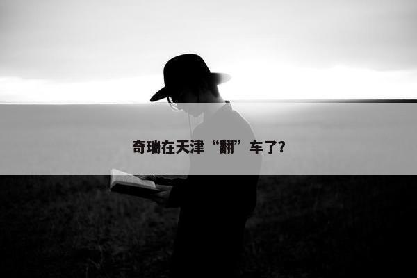 奇瑞在天津“翻”车了？