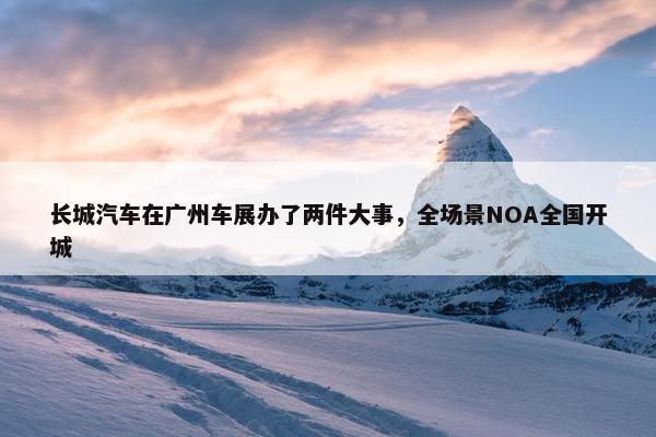 长城汽车在广州车展办了两件大事，全场景NOA全国开城