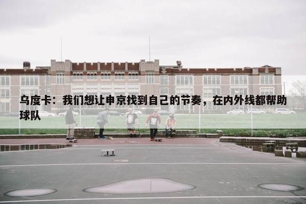 乌度卡：我们想让申京找到自己的节奏，在内外线都帮助球队